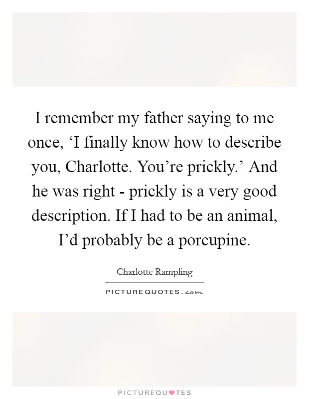 I remember my father saying to me once, ‘I finally know how to describe you, Charlotte. You're prickly.' And he was right - prickly is a very good description. If I had to be an animal, I'd probably be a porcupine. Picture Quote #1