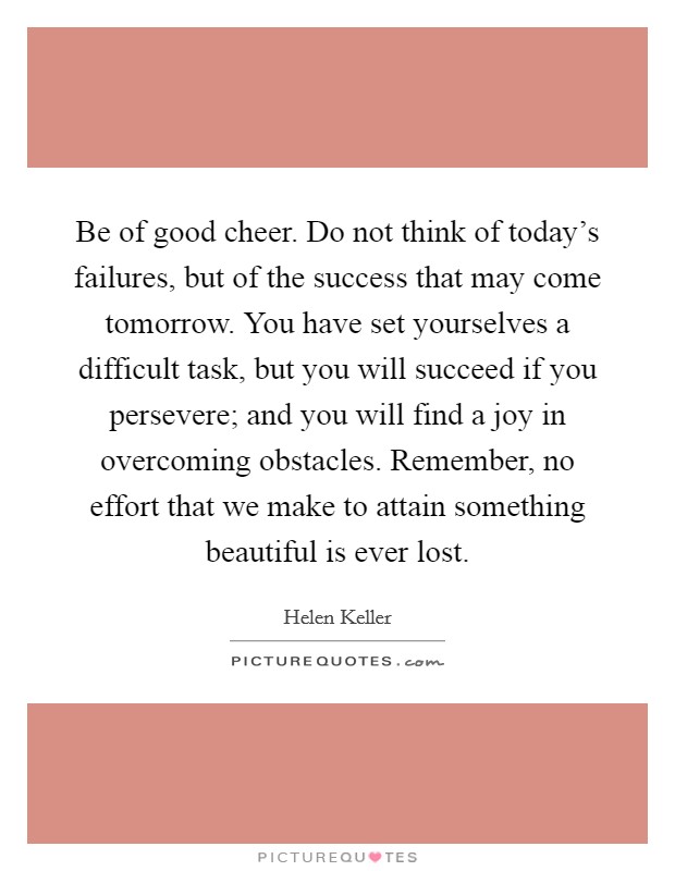 Be of good cheer. Do not think of today's failures, but of the success that may come tomorrow. You have set yourselves a difficult task, but you will succeed if you persevere; and you will find a joy in overcoming obstacles. Remember, no effort that we make to attain something beautiful is ever lost. Picture Quote #1