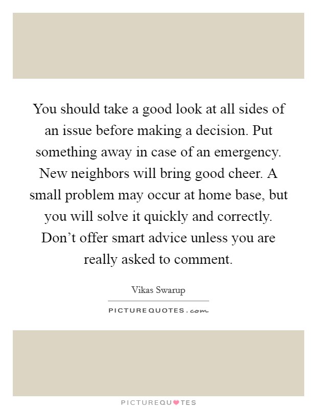 You should take a good look at all sides of an issue before making a decision. Put something away in case of an emergency. New neighbors will bring good cheer. A small problem may occur at home base, but you will solve it quickly and correctly. Don't offer smart advice unless you are really asked to comment. Picture Quote #1