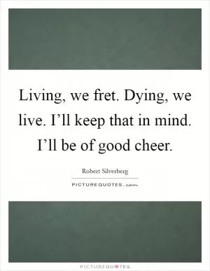 Living, we fret. Dying, we live. I’ll keep that in mind. I’ll be of good cheer Picture Quote #1