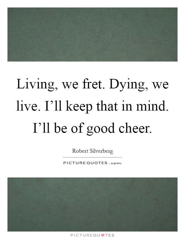 Living, we fret. Dying, we live. I'll keep that in mind. I'll be of good cheer. Picture Quote #1