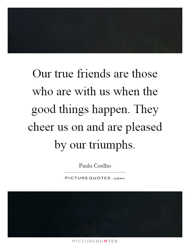 Our true friends are those who are with us when the good things happen. They cheer us on and are pleased by our triumphs. Picture Quote #1
