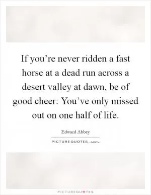 If you’re never ridden a fast horse at a dead run across a desert valley at dawn, be of good cheer: You’ve only missed out on one half of life Picture Quote #1