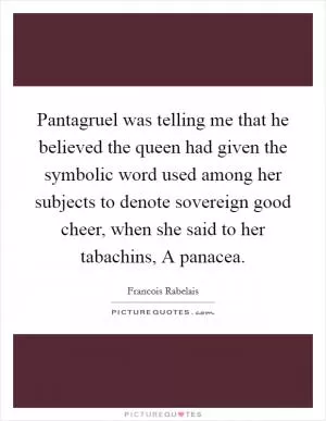 Pantagruel was telling me that he believed the queen had given the symbolic word used among her subjects to denote sovereign good cheer, when she said to her tabachins, A panacea Picture Quote #1