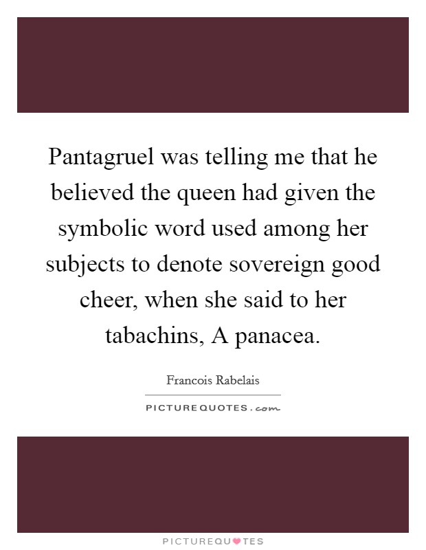Pantagruel was telling me that he believed the queen had given the symbolic word used among her subjects to denote sovereign good cheer, when she said to her tabachins, A panacea. Picture Quote #1