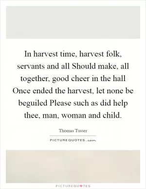 In harvest time, harvest folk, servants and all Should make, all together, good cheer in the hall Once ended the harvest, let none be beguiled Please such as did help thee, man, woman and child Picture Quote #1