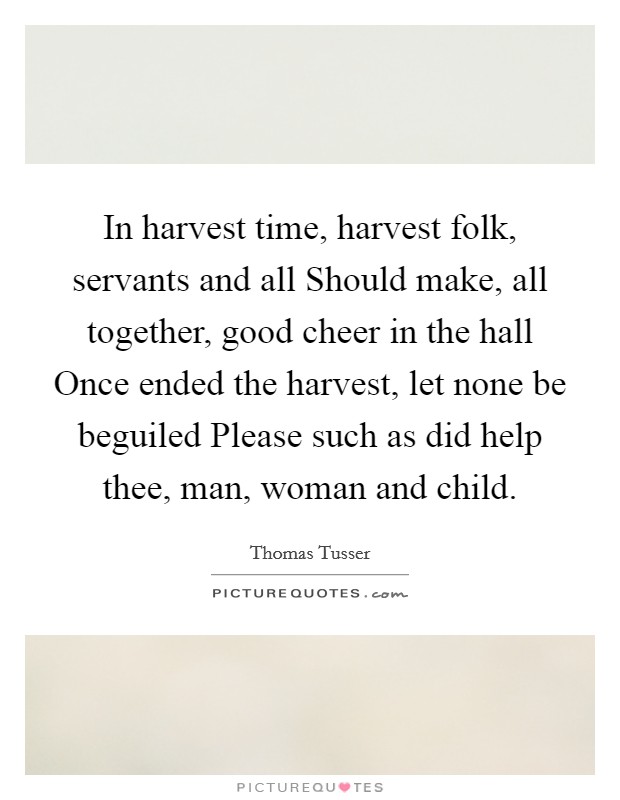 In harvest time, harvest folk, servants and all Should make, all together, good cheer in the hall Once ended the harvest, let none be beguiled Please such as did help thee, man, woman and child. Picture Quote #1