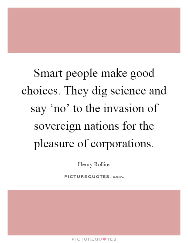 Smart people make good choices. They dig science and say ‘no' to the invasion of sovereign nations for the pleasure of corporations. Picture Quote #1