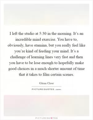 I left the studio at 5:30 in the morning. It’s an incredible mind exercise. You have to, obviously, have stamina, but you really feel like you’re kind of feeding your mind. It’s a challenge of learning lines very fast and then you have to be lose enough to hopefully make good choices in a much shorter amount of time that it takes to film certain scenes Picture Quote #1
