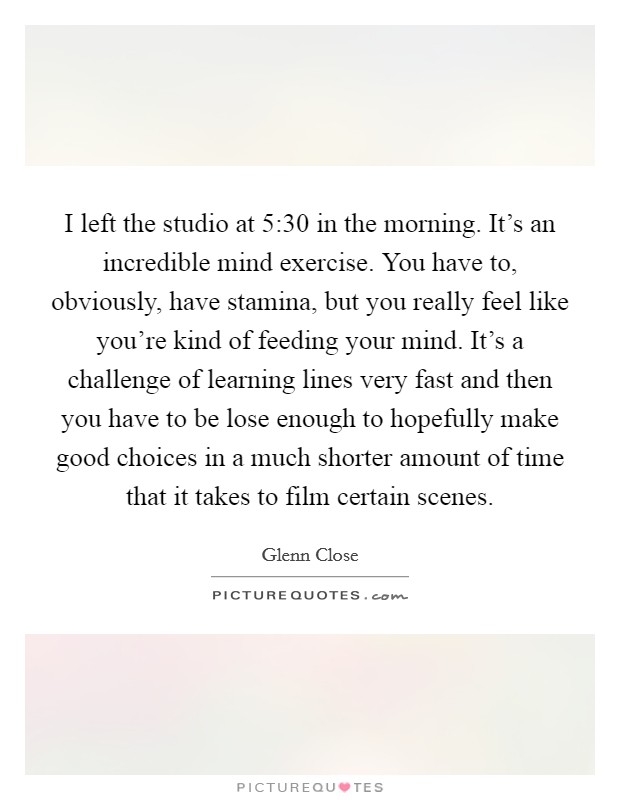 I left the studio at 5:30 in the morning. It's an incredible mind exercise. You have to, obviously, have stamina, but you really feel like you're kind of feeding your mind. It's a challenge of learning lines very fast and then you have to be lose enough to hopefully make good choices in a much shorter amount of time that it takes to film certain scenes. Picture Quote #1