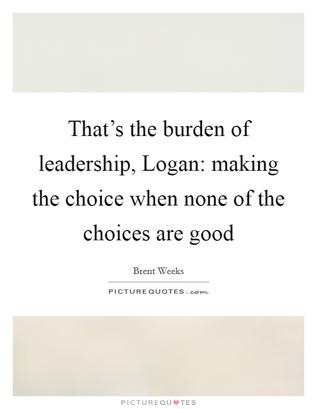 That's the burden of leadership, Logan: making the choice when none of the choices are good Picture Quote #1
