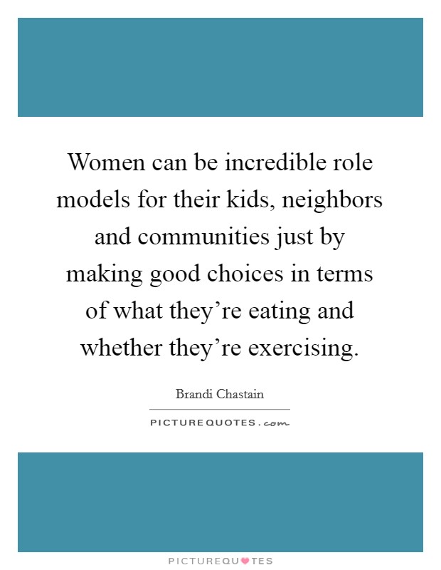 Women can be incredible role models for their kids, neighbors and communities just by making good choices in terms of what they're eating and whether they're exercising. Picture Quote #1