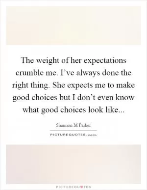 The weight of her expectations crumble me. I’ve always done the right thing. She expects me to make good choices but I don’t even know what good choices look like Picture Quote #1