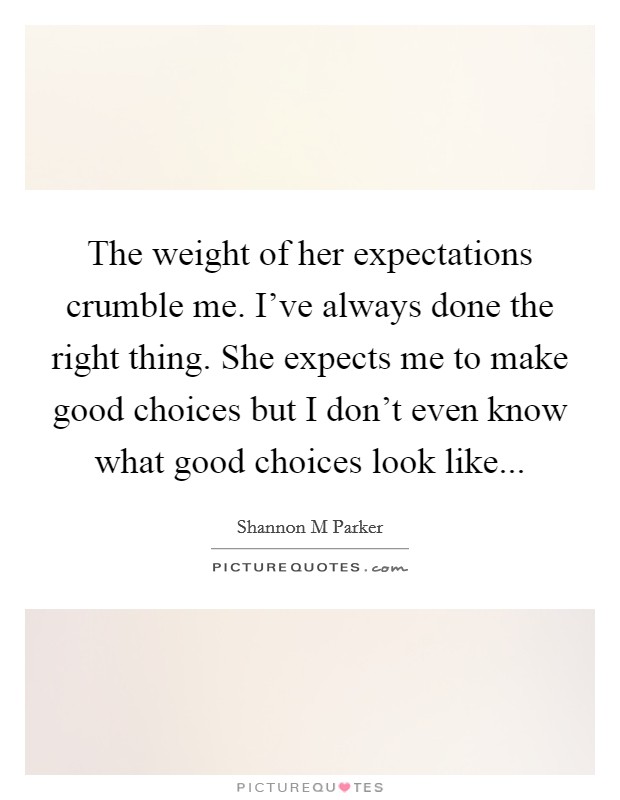 The weight of her expectations crumble me. I've always done the right thing. She expects me to make good choices but I don't even know what good choices look like... Picture Quote #1