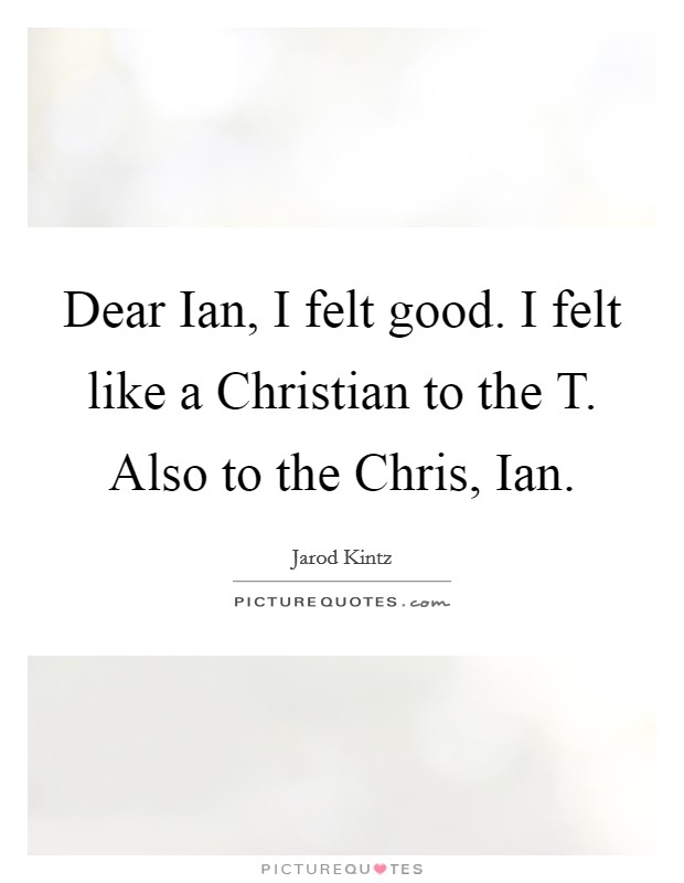 Dear Ian, I felt good. I felt like a Christian to the T. Also to the Chris, Ian. Picture Quote #1