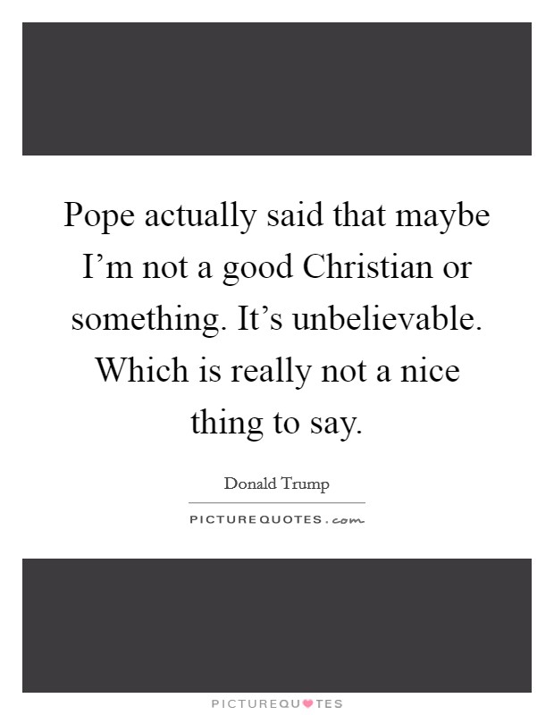 Pope actually said that maybe I'm not a good Christian or something. It's unbelievable. Which is really not a nice thing to say. Picture Quote #1