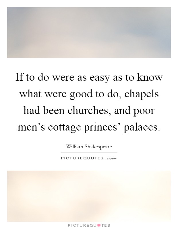 If to do were as easy as to know what were good to do, chapels had been churches, and poor men's cottage princes' palaces. Picture Quote #1