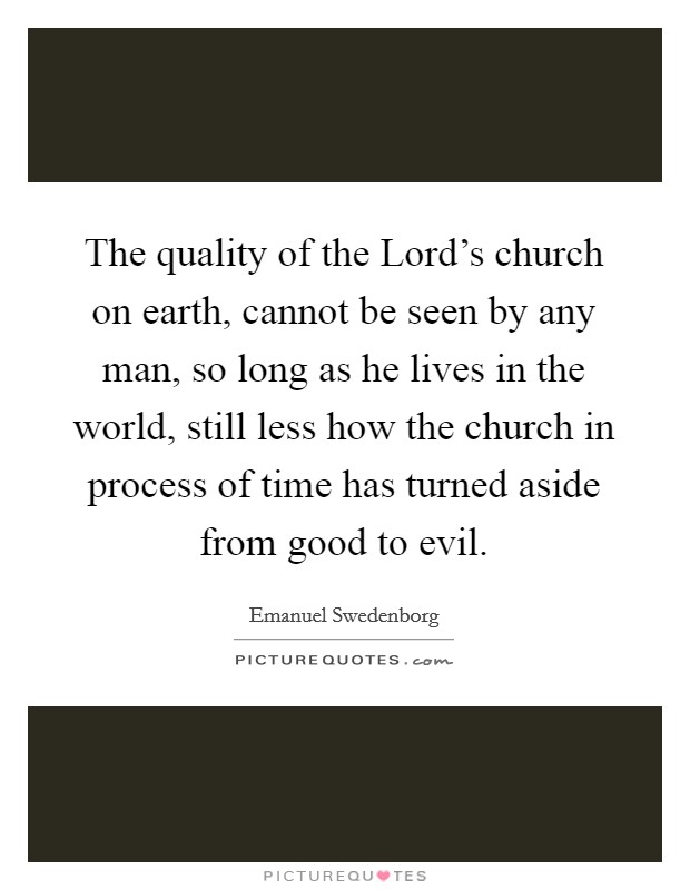 The quality of the Lord's church on earth, cannot be seen by any man, so long as he lives in the world, still less how the church in process of time has turned aside from good to evil. Picture Quote #1