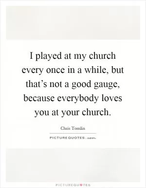 I played at my church every once in a while, but that’s not a good gauge, because everybody loves you at your church Picture Quote #1