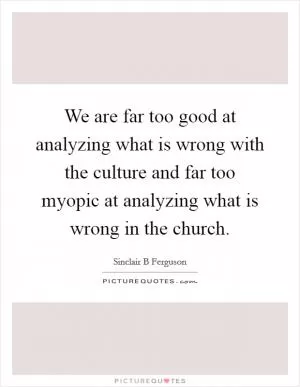We are far too good at analyzing what is wrong with the culture and far too myopic at analyzing what is wrong in the church Picture Quote #1