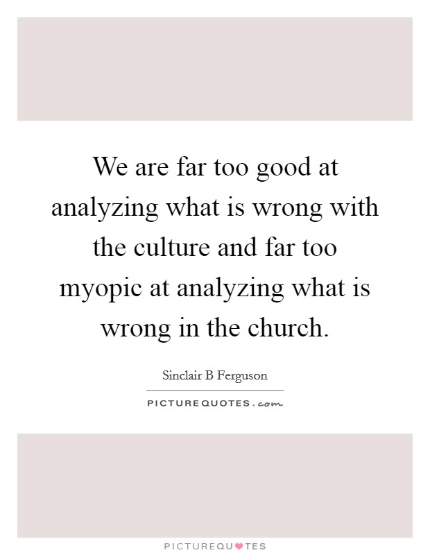 We are far too good at analyzing what is wrong with the culture and far too myopic at analyzing what is wrong in the church. Picture Quote #1