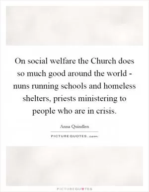 On social welfare the Church does so much good around the world - nuns running schools and homeless shelters, priests ministering to people who are in crisis Picture Quote #1