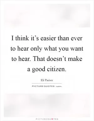 I think it’s easier than ever to hear only what you want to hear. That doesn’t make a good citizen Picture Quote #1