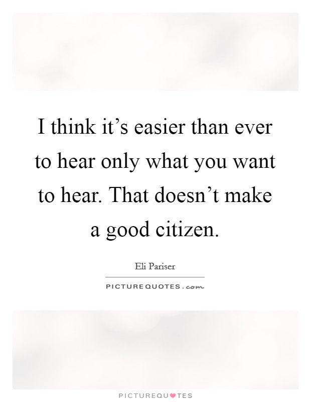 I think it's easier than ever to hear only what you want to hear. That doesn't make a good citizen. Picture Quote #1