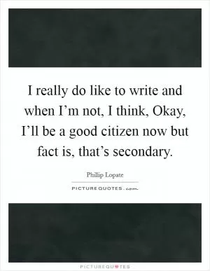 I really do like to write and when I’m not, I think, Okay, I’ll be a good citizen now but fact is, that’s secondary Picture Quote #1