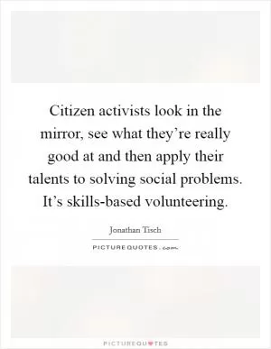 Citizen activists look in the mirror, see what they’re really good at and then apply their talents to solving social problems. It’s skills-based volunteering Picture Quote #1