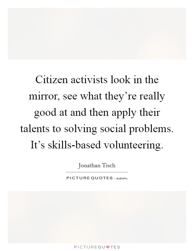 Citizen activists look in the mirror, see what they're really good at and then apply their talents to solving social problems. It's skills-based volunteering. Picture Quote #1