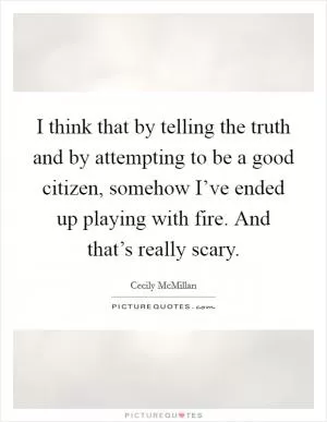I think that by telling the truth and by attempting to be a good citizen, somehow I’ve ended up playing with fire. And that’s really scary Picture Quote #1