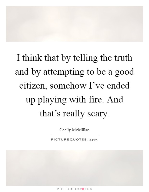 I think that by telling the truth and by attempting to be a good citizen, somehow I've ended up playing with fire. And that's really scary. Picture Quote #1