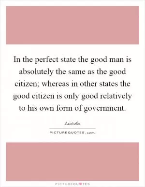 In the perfect state the good man is absolutely the same as the good citizen; whereas in other states the good citizen is only good relatively to his own form of government Picture Quote #1