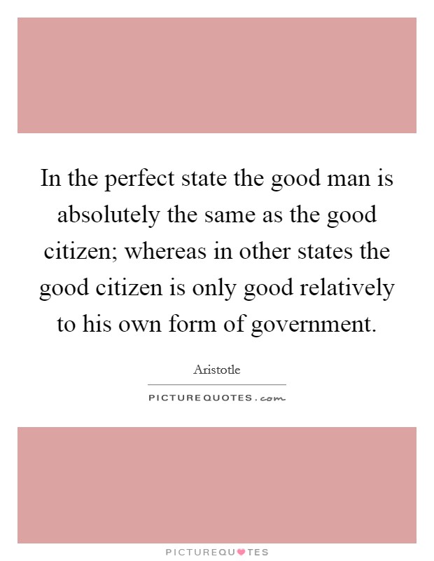 In the perfect state the good man is absolutely the same as the good citizen; whereas in other states the good citizen is only good relatively to his own form of government. Picture Quote #1