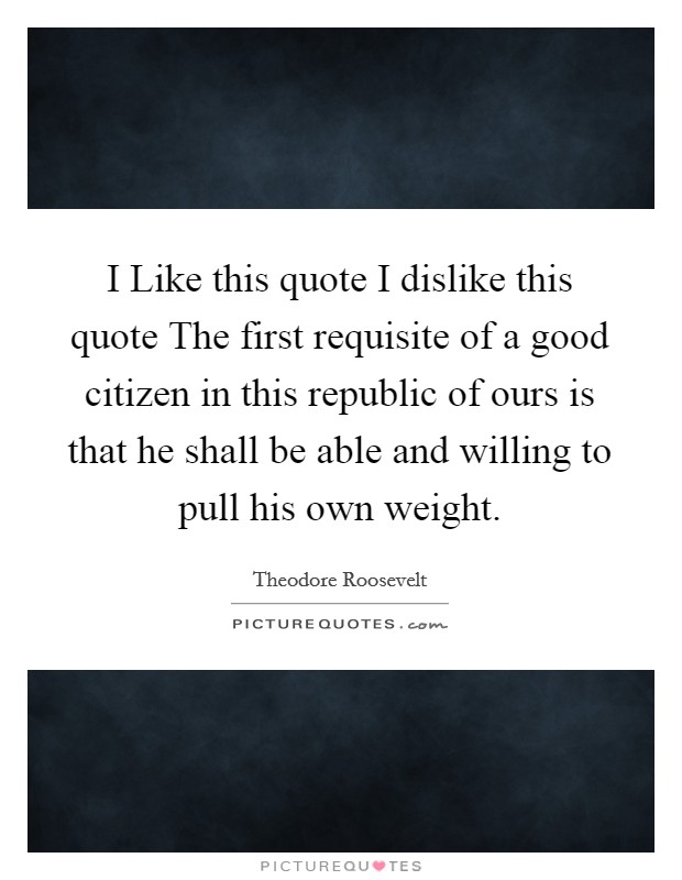 I Like this quote I dislike this quote The first requisite of a good citizen in this republic of ours is that he shall be able and willing to pull his own weight. Picture Quote #1