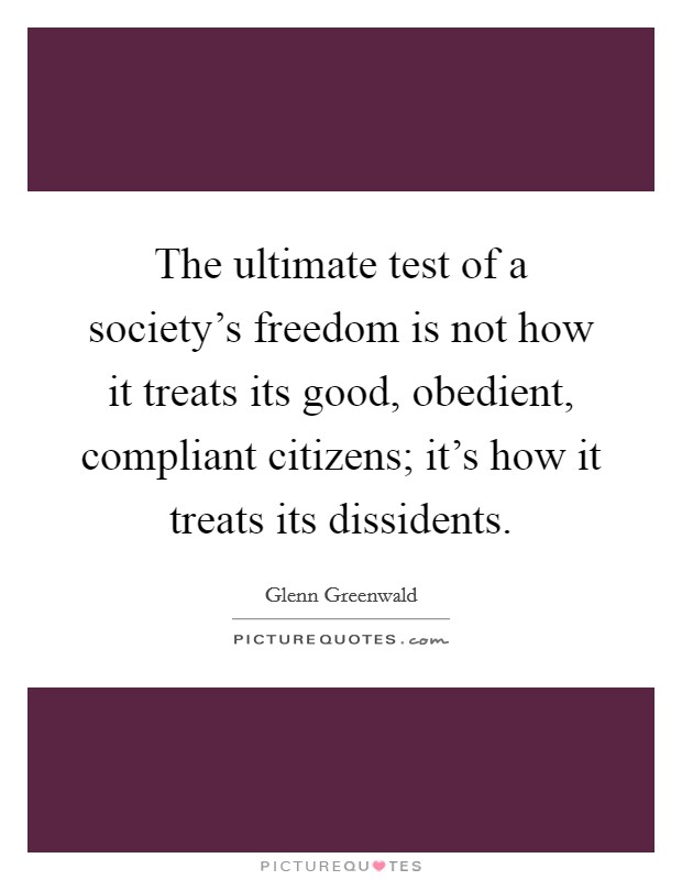 The ultimate test of a society's freedom is not how it treats its good, obedient, compliant citizens; it's how it treats its dissidents. Picture Quote #1