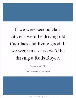 If we were second class citizens we’d be driving old Cadillacs and living good. If we were first class we’d be driving a Rolls Royce Picture Quote #1