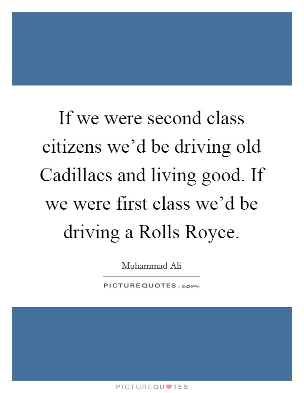 If we were second class citizens we'd be driving old Cadillacs and living good. If we were first class we'd be driving a Rolls Royce. Picture Quote #1