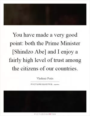 You have made a very good point: both the Prime Minister [Shindzo Abe] and I enjoy a fairly high level of trust among the citizens of our countries Picture Quote #1