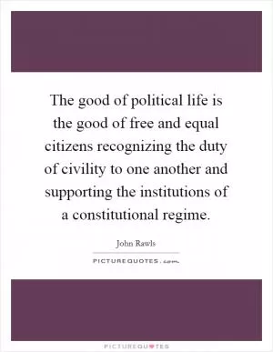 The good of political life is the good of free and equal citizens recognizing the duty of civility to one another and supporting the institutions of a constitutional regime Picture Quote #1