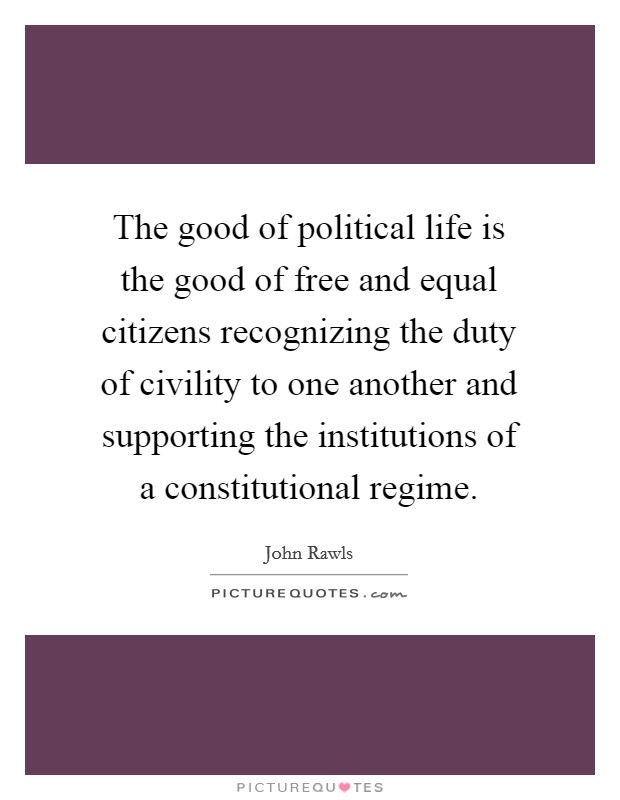 The good of political life is the good of free and equal citizens recognizing the duty of civility to one another and supporting the institutions of a constitutional regime. Picture Quote #1