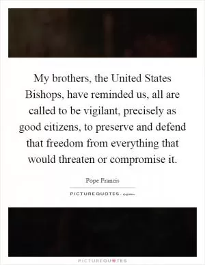 My brothers, the United States Bishops, have reminded us, all are called to be vigilant, precisely as good citizens, to preserve and defend that freedom from everything that would threaten or compromise it Picture Quote #1