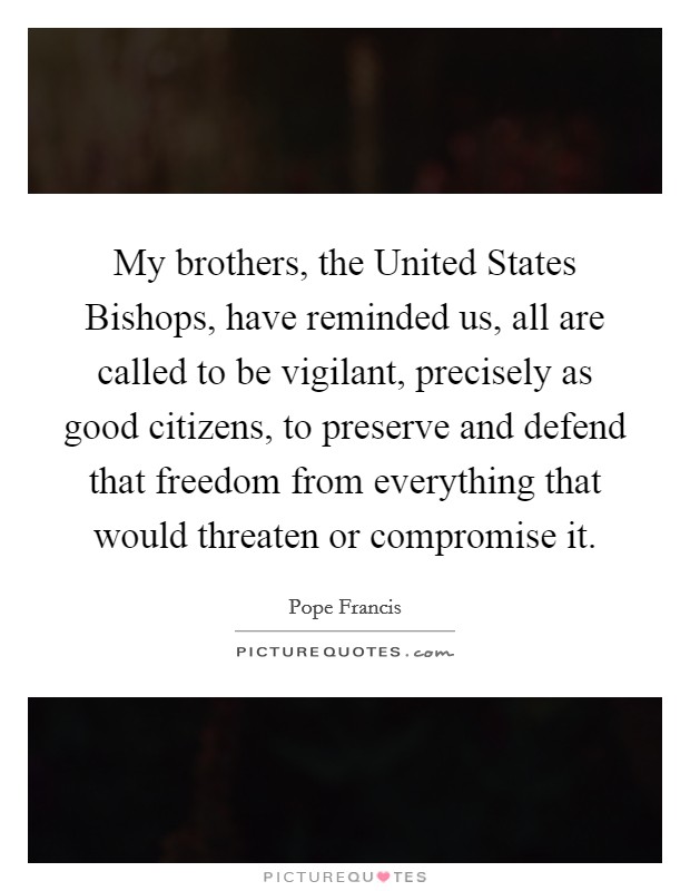 My brothers, the United States Bishops, have reminded us, all are called to be vigilant, precisely as good citizens, to preserve and defend that freedom from everything that would threaten or compromise it. Picture Quote #1