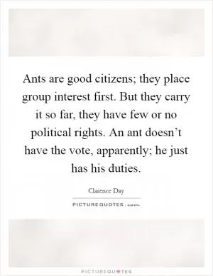 Ants are good citizens; they place group interest first. But they carry it so far, they have few or no political rights. An ant doesn’t have the vote, apparently; he just has his duties Picture Quote #1