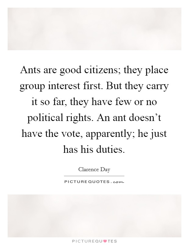 Ants are good citizens; they place group interest first. But they carry it so far, they have few or no political rights. An ant doesn't have the vote, apparently; he just has his duties. Picture Quote #1