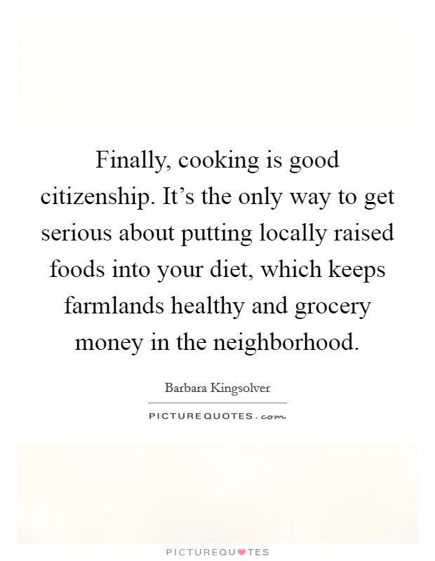 Finally, cooking is good citizenship. It's the only way to get serious about putting locally raised foods into your diet, which keeps farmlands healthy and grocery money in the neighborhood. Picture Quote #1