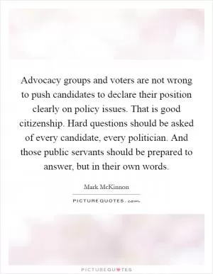 Advocacy groups and voters are not wrong to push candidates to declare their position clearly on policy issues. That is good citizenship. Hard questions should be asked of every candidate, every politician. And those public servants should be prepared to answer, but in their own words Picture Quote #1