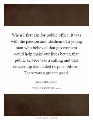 When I first ran for public office, it was with the passion and idealism of a young man who believed that government could help make our lives better, that public service was a calling and that citizenship demanded responsibilities. There was a greater good Picture Quote #1