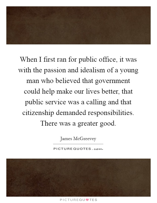 When I first ran for public office, it was with the passion and idealism of a young man who believed that government could help make our lives better, that public service was a calling and that citizenship demanded responsibilities. There was a greater good. Picture Quote #1